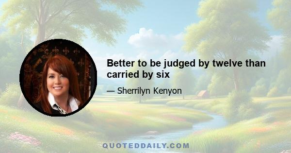 Better to be judged by twelve than carried by six