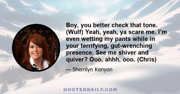 Boy, you better check that tone. (Wulf) Yeah, yeah, ya scare me. I’m even wetting my pants while in your terrifying, gut-wrenching presence. See me shiver and quiver? Ooo, ahhh, ooo. (Chris)