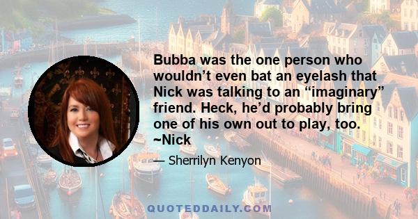 Bubba was the one person who wouldn’t even bat an eyelash that Nick was talking to an “imaginary” friend. Heck, he’d probably bring one of his own out to play, too. ~Nick