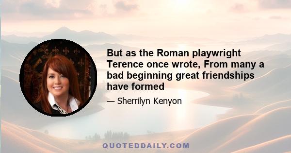 But as the Roman playwright Terence once wrote, From many a bad beginning great friendships have formed