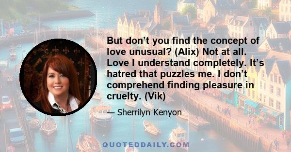 But don’t you find the concept of love unusual? (Alix) Not at all. Love I understand completely. It’s hatred that puzzles me. I don’t comprehend finding pleasure in cruelty. (Vik)