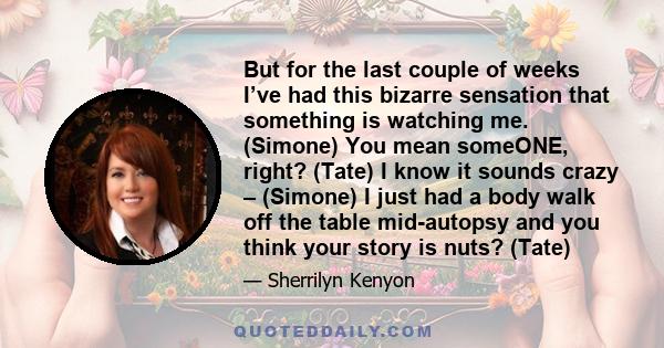 But for the last couple of weeks I’ve had this bizarre sensation that something is watching me. (Simone) You mean someONE, right? (Tate) I know it sounds crazy – (Simone) I just had a body walk off the table mid-autopsy 