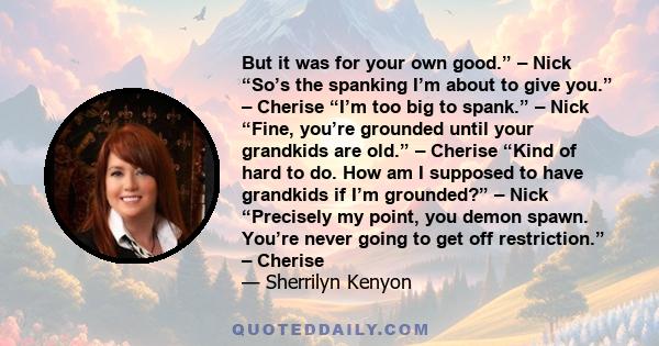 But it was for your own good.” – Nick “So’s the spanking I’m about to give you.” – Cherise “I’m too big to spank.” – Nick “Fine, you’re grounded until your grandkids are old.” – Cherise “Kind of hard to do. How am I