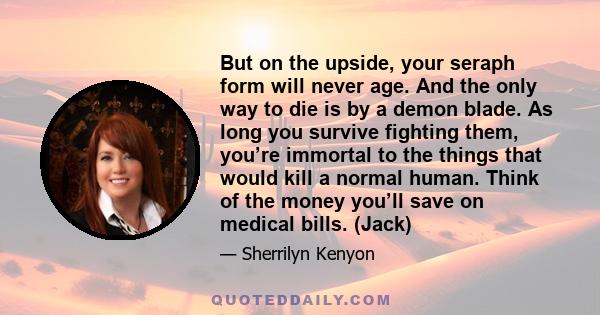 But on the upside, your seraph form will never age. And the only way to die is by a demon blade. As long you survive fighting them, you’re immortal to the things that would kill a normal human. Think of the money you’ll 