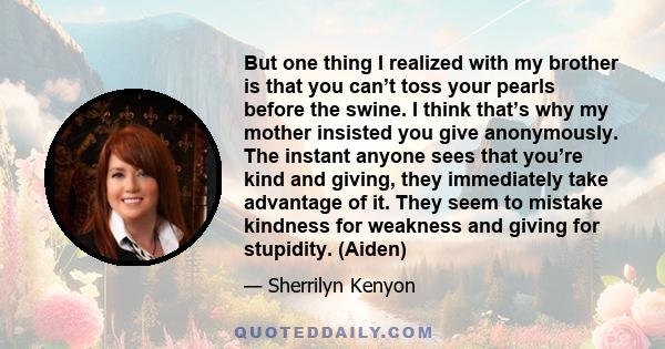 But one thing I realized with my brother is that you can’t toss your pearls before the swine. I think that’s why my mother insisted you give anonymously. The instant anyone sees that you’re kind and giving, they