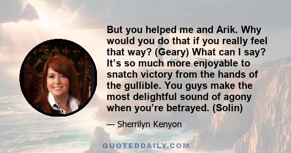 But you helped me and Arik. Why would you do that if you really feel that way? (Geary) What can I say? It’s so much more enjoyable to snatch victory from the hands of the gullible. You guys make the most delightful