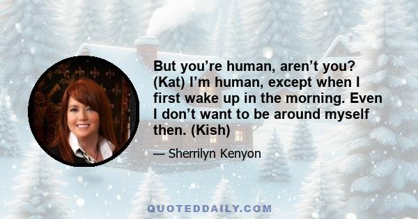 But you’re human, aren’t you? (Kat) I’m human, except when I first wake up in the morning. Even I don’t want to be around myself then. (Kish)