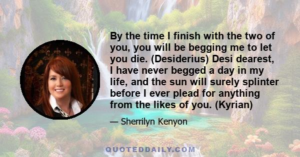 By the time I finish with the two of you, you will be begging me to let you die. (Desiderius) Desi dearest, I have never begged a day in my life, and the sun will surely splinter before I ever plead for anything from