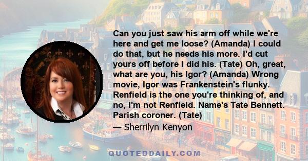 Can you just saw his arm off while we're here and get me loose? (Amanda) I could do that, but he needs his more. I'd cut yours off before I did his. (Tate) Oh, great, what are you, his Igor? (Amanda) Wrong movie, Igor