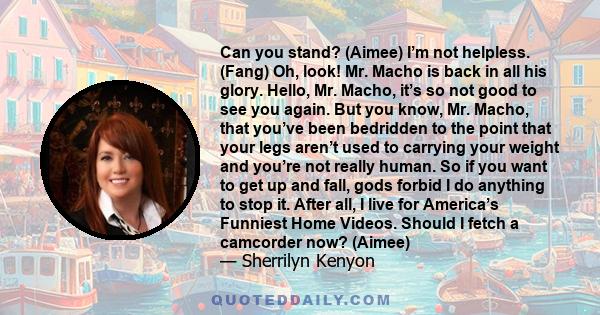 Can you stand? (Aimee) I’m not helpless. (Fang) Oh, look! Mr. Macho is back in all his glory. Hello, Mr. Macho, it’s so not good to see you again. But you know, Mr. Macho, that you’ve been bedridden to the point that