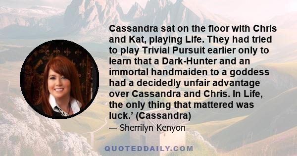 Cassandra sat on the floor with Chris and Kat, playing Life. They had tried to play Trivial Pursuit earlier only to learn that a Dark-Hunter and an immortal handmaiden to a goddess had a decidedly unfair advantage over