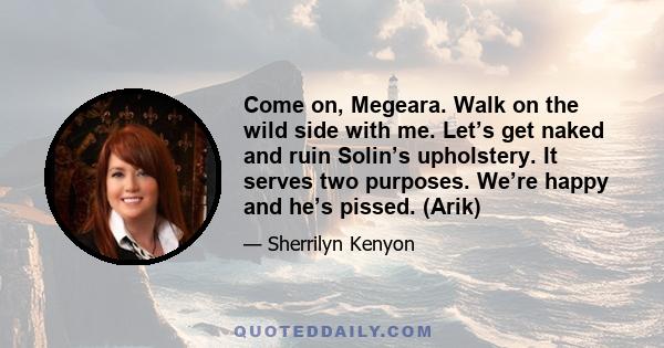 Come on, Megeara. Walk on the wild side with me. Let’s get naked and ruin Solin’s upholstery. It serves two purposes. We’re happy and he’s pissed. (Arik)