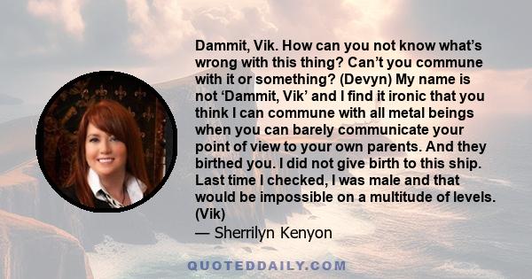 Dammit, Vik. How can you not know what’s wrong with this thing? Can’t you commune with it or something? (Devyn) My name is not ‘Dammit, Vik’ and I find it ironic that you think I can commune with all metal beings when