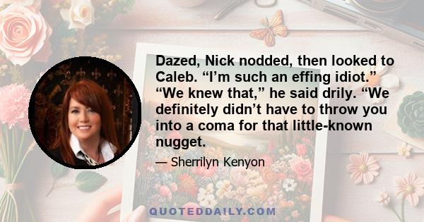 Dazed, Nick nodded, then looked to Caleb. “I’m such an effing idiot.” “We knew that,” he said drily. “We definitely didn’t have to throw you into a coma for that little-known nugget.