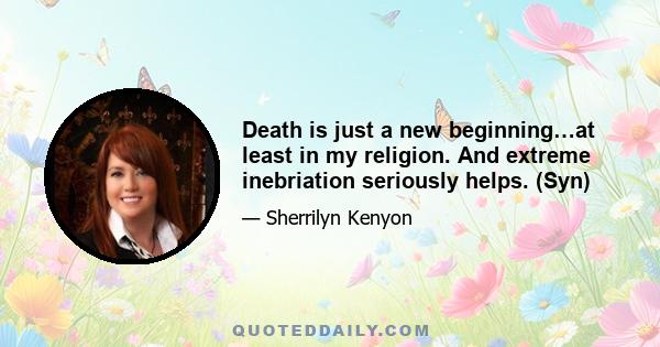 Death is just a new beginning…at least in my religion. And extreme inebriation seriously helps. (Syn)