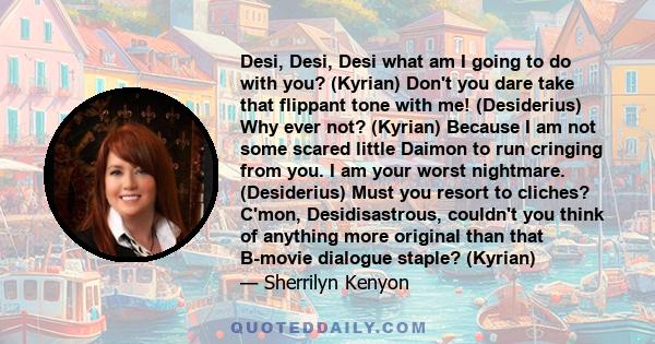 Desi, Desi, Desi what am I going to do with you? (Kyrian) Don't you dare take that flippant tone with me! (Desiderius) Why ever not? (Kyrian) Because I am not some scared little Daimon to run cringing from you. I am