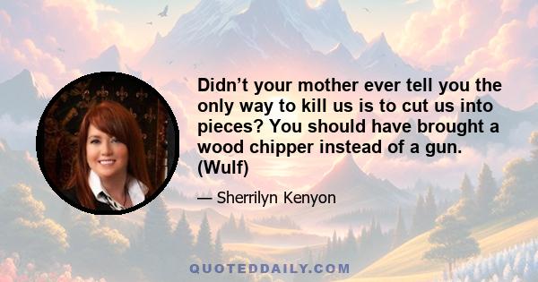 Didn’t your mother ever tell you the only way to kill us is to cut us into pieces? You should have brought a wood chipper instead of a gun. (Wulf)