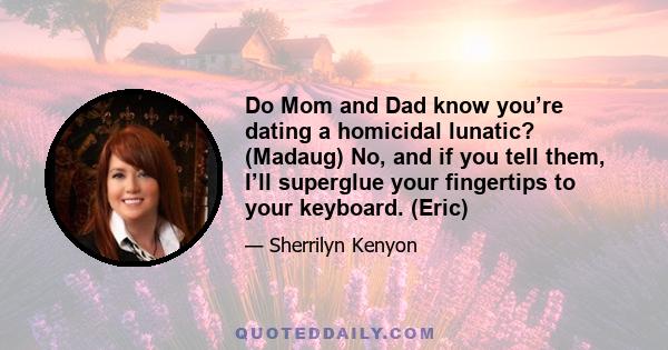 Do Mom and Dad know you’re dating a homicidal lunatic? (Madaug) No, and if you tell them, I’ll superglue your fingertips to your keyboard. (Eric)