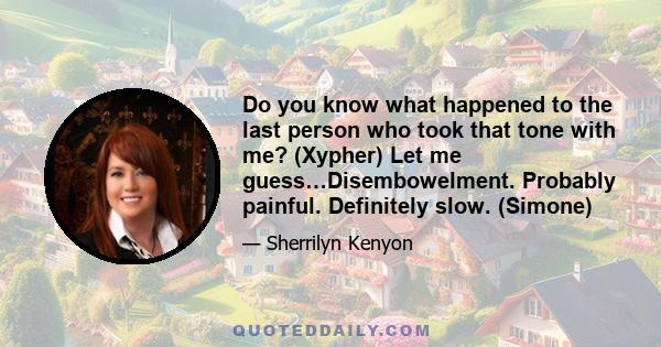 Do you know what happened to the last person who took that tone with me? (Xypher) Let me guess…Disembowelment. Probably painful. Definitely slow. (Simone)