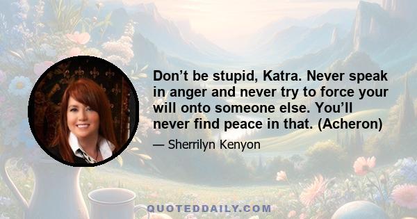 Don’t be stupid, Katra. Never speak in anger and never try to force your will onto someone else. You’ll never find peace in that. (Acheron)