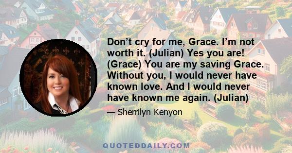 Don’t cry for me, Grace. I’m not worth it. (Julian) Yes you are! (Grace) You are my saving Grace. Without you, I would never have known love. And I would never have known me again. (Julian)