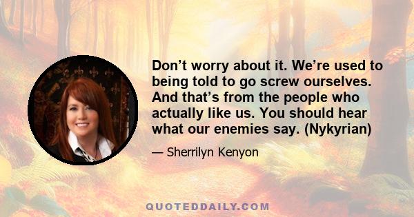 Don’t worry about it. We’re used to being told to go screw ourselves. And that’s from the people who actually like us. You should hear what our enemies say. (Nykyrian)