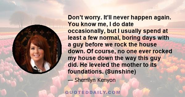 Don’t worry. It’ll never happen again. You know me, I do date occasionally, but I usually spend at least a few normal, boring days with a guy before we rock the house down. Of course, no one ever rocked my house down