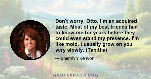 Don't worry, Otto. I'm an acquired taste. Most of my best friends had to know me for years before they could even stand my presence. I'm like mold, I usually grow on you very slowly. (Tabitha)