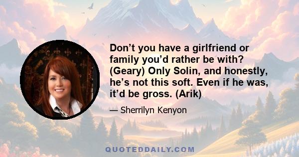 Don’t you have a girlfriend or family you’d rather be with? (Geary) Only Solin, and honestly, he’s not this soft. Even if he was, it’d be gross. (Arik)