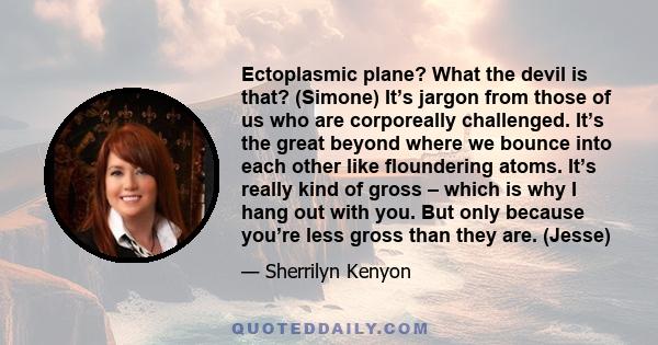 Ectoplasmic plane? What the devil is that? (Simone) It’s jargon from those of us who are corporeally challenged. It’s the great beyond where we bounce into each other like floundering atoms. It’s really kind of gross –