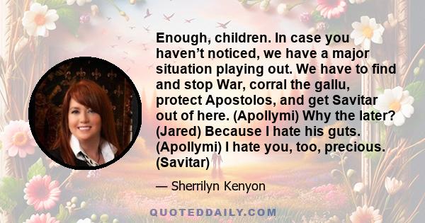 Enough, children. In case you haven’t noticed, we have a major situation playing out. We have to find and stop War, corral the gallu, protect Apostolos, and get Savitar out of here. (Apollymi) Why the later? (Jared)