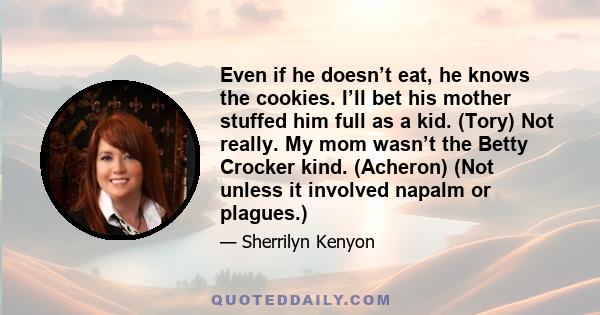 Even if he doesn’t eat, he knows the cookies. I’ll bet his mother stuffed him full as a kid. (Tory) Not really. My mom wasn’t the Betty Crocker kind. (Acheron) (Not unless it involved napalm or plagues.)