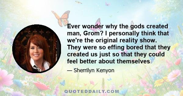 Ever wonder why the gods created man, Grom? I personally think that we're the original reality show. They were so effing bored that they created us just so that they could feel better about themselves