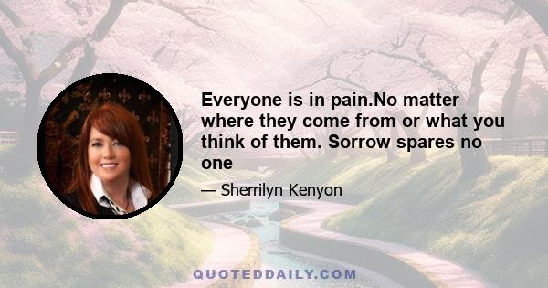 Everyone is in pain.No matter where they come from or what you think of them. Sorrow spares no one