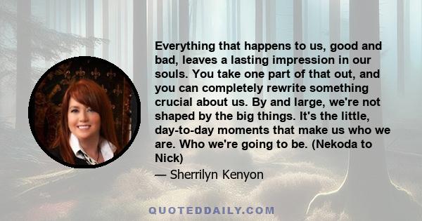 Everything that happens to us, good and bad, leaves a lasting impression in our souls. You take one part of that out, and you can completely rewrite something crucial about us. By and large, we're not shaped by the big