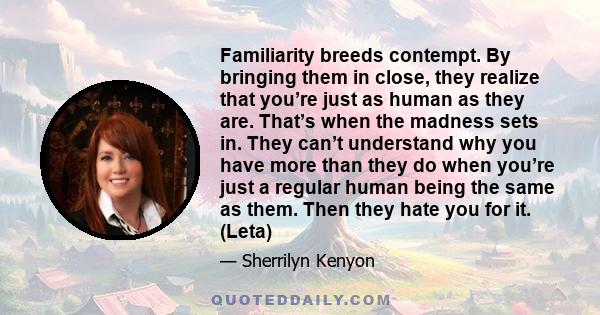 Familiarity breeds contempt. By bringing them in close, they realize that you’re just as human as they are. That’s when the madness sets in. They can’t understand why you have more than they do when you’re just a