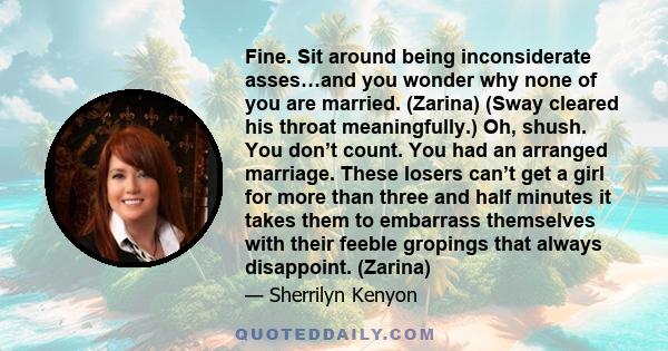 Fine. Sit around being inconsiderate asses…and you wonder why none of you are married. (Zarina) (Sway cleared his throat meaningfully.) Oh, shush. You don’t count. You had an arranged marriage. These losers can’t get a