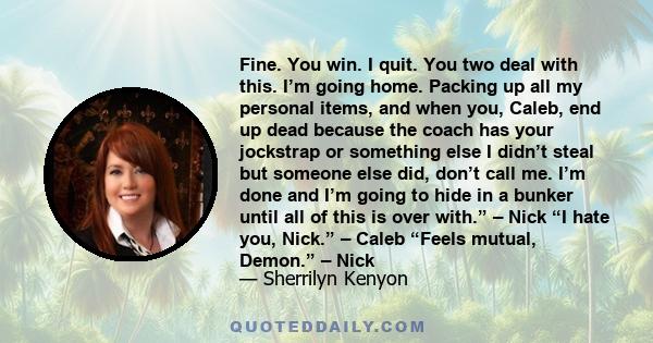 Fine. You win. I quit. You two deal with this. I’m going home. Packing up all my personal items, and when you, Caleb, end up dead because the coach has your jockstrap or something else I didn’t steal but someone else