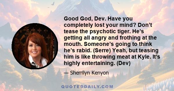 Good God, Dev. Have you completely lost your mind? Don’t tease the psychotic tiger. He’s getting all angry and frothing at the mouth. Someone’s going to think he’s rabid. (Serre) Yeah, but teasing him is like throwing