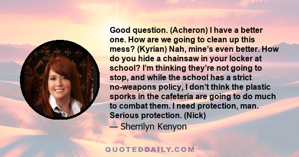 Good question. (Acheron) I have a better one. How are we going to clean up this mess? (Kyrian) Nah, mine’s even better. How do you hide a chainsaw in your locker at school? I’m thinking they’re not going to stop, and