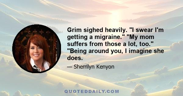 Grim sighed heavily. I swear I'm getting a migraine. My mom suffers from those a lot, too. Being around you, I imagine she does.