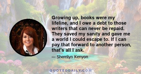 Growing up, books were my lifeline, and I owe a debt to those writers that can never be repaid. They saved my sanity and gave me a world I could escape to. If I can pay that forward to another person, that's all I ask.