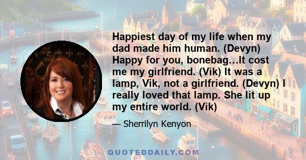 Happiest day of my life when my dad made him human. (Devyn) Happy for you, bonebag…It cost me my girlfriend. (Vik) It was a lamp, Vik, not a girlfriend. (Devyn) I really loved that lamp. She lit up my entire world. (Vik)