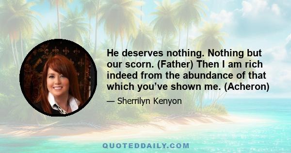 He deserves nothing. Nothing but our scorn. (Father) Then I am rich indeed from the abundance of that which you’ve shown me. (Acheron)