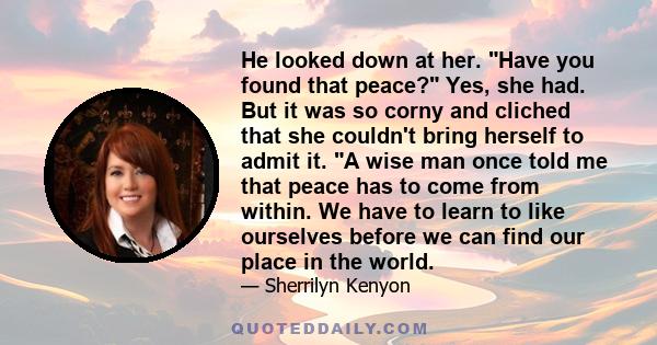 He looked down at her. Have you found that peace? Yes, she had. But it was so corny and cliched that she couldn't bring herself to admit it. A wise man once told me that peace has to come from within. We have to learn