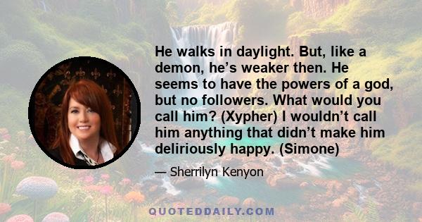 He walks in daylight. But, like a demon, he’s weaker then. He seems to have the powers of a god, but no followers. What would you call him? (Xypher) I wouldn’t call him anything that didn’t make him deliriously happy.