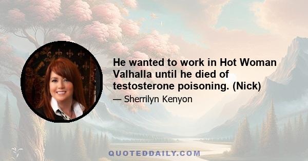 He wanted to work in Hot Woman Valhalla until he died of testosterone poisoning. (Nick)