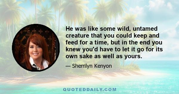 He was like some wild, untamed creature that you could keep and feed for a time, but in the end you knew you'd have to let it go for its own sake as well as yours.