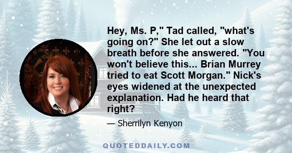 Hey, Ms. P, Tad called, what's going on? She let out a slow breath before she answered. You won't believe this... Brian Murrey tried to eat Scott Morgan. Nick's eyes widened at the unexpected explanation. Had he heard