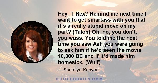 Hey, T-Rex? Remind me next time I want to get smartass with you that it’s a really stupid move on my part? (Talon) Oh, no, you don’t, you wuss. You told me the next time you saw Ash you were going to ask him if he’d